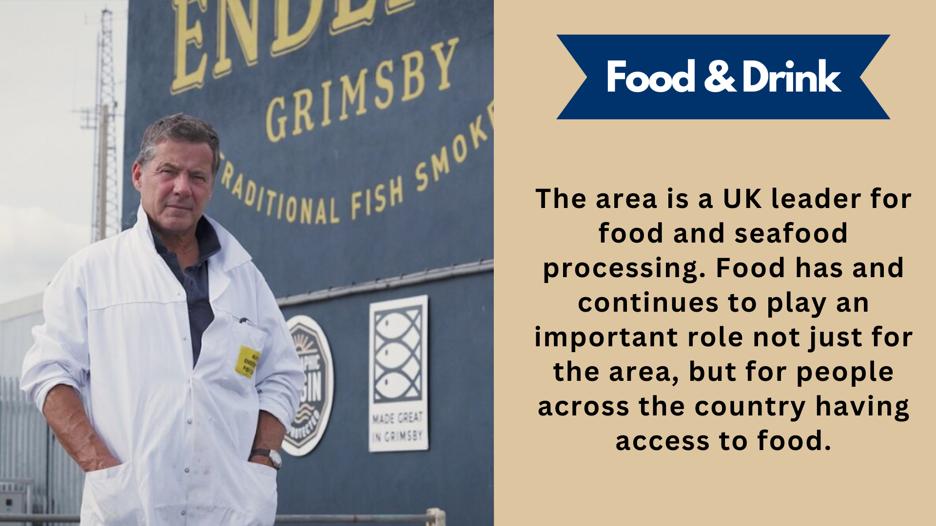Food & Drink. The area is a UK leader for food and seafood processing. Food has and continues to play an important role not just for the area, but for people across the country having access to food.