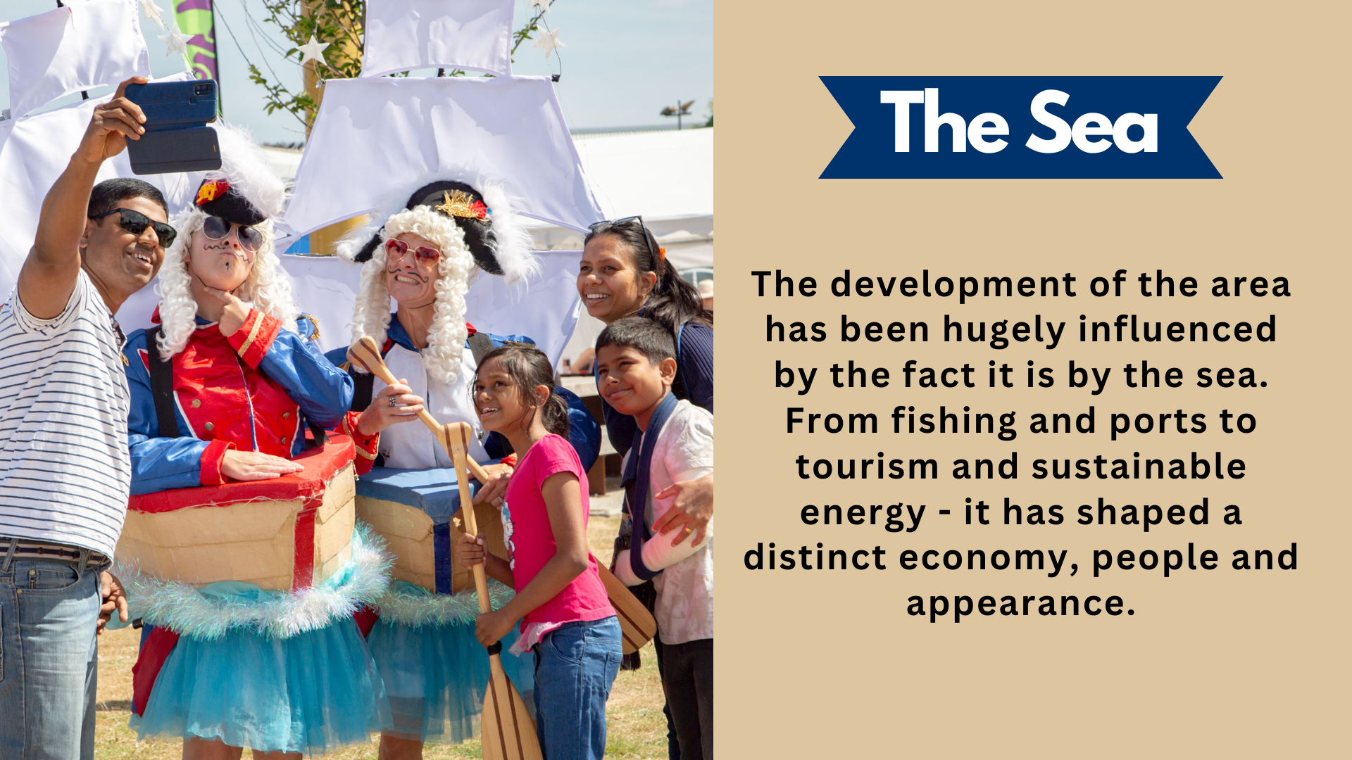 The Sea. The development of the area has been hugely influenced by the fact it is by the sea. From fishing and ports to tourism and sustainable energy - it has shaped a distinct economy, people and appearance.