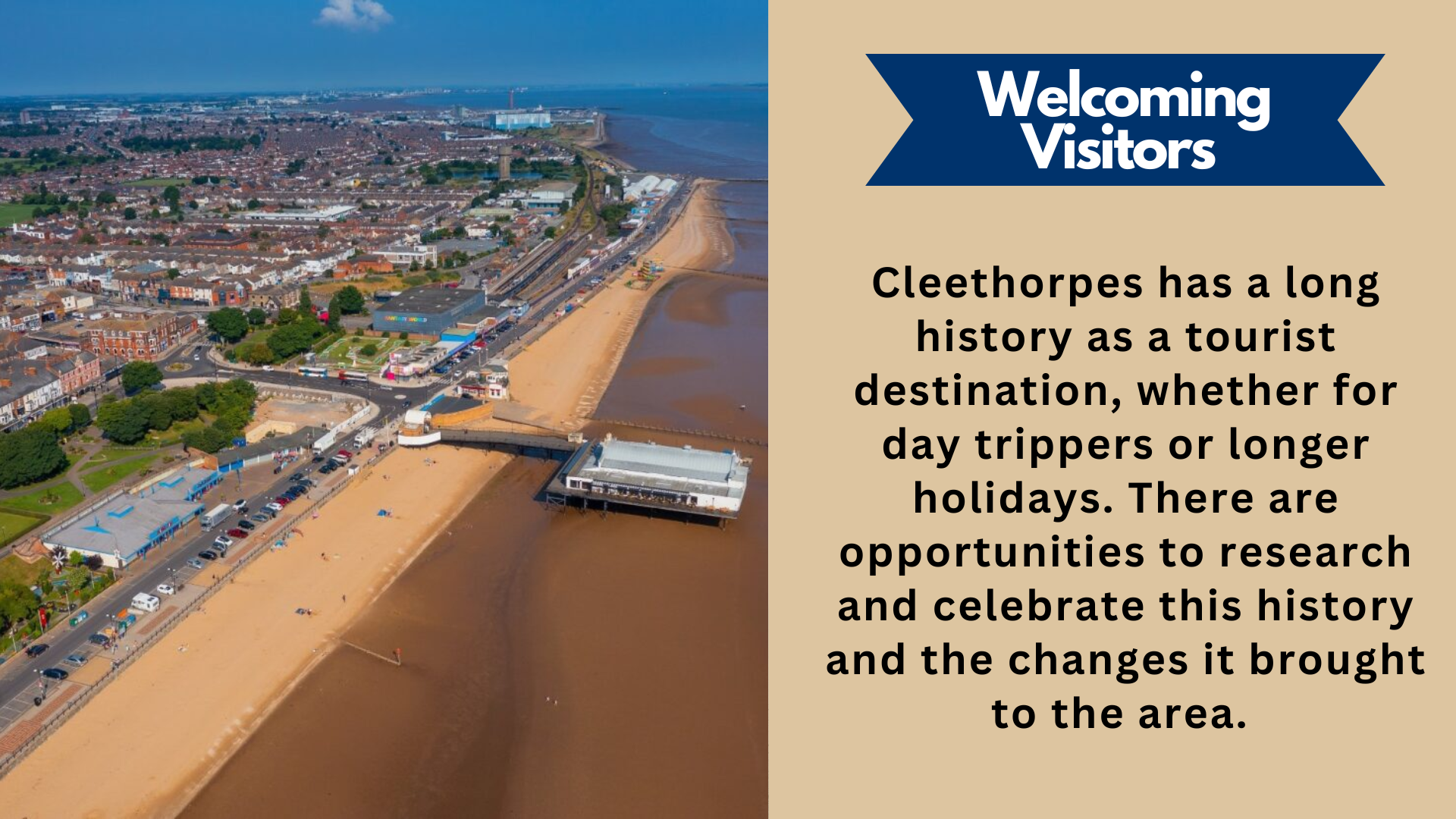 Welcoming Visitors . Cleethorpes has a long history as a tourist destination, whether for day trippers or longer holidays. There are opportunities to research and celebrate this history and the changes it brought to the area.